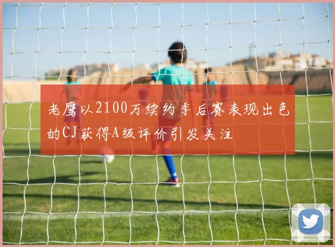 老鹰以2100万续约季后赛表现出色的CJ获得A级评价引发关注
