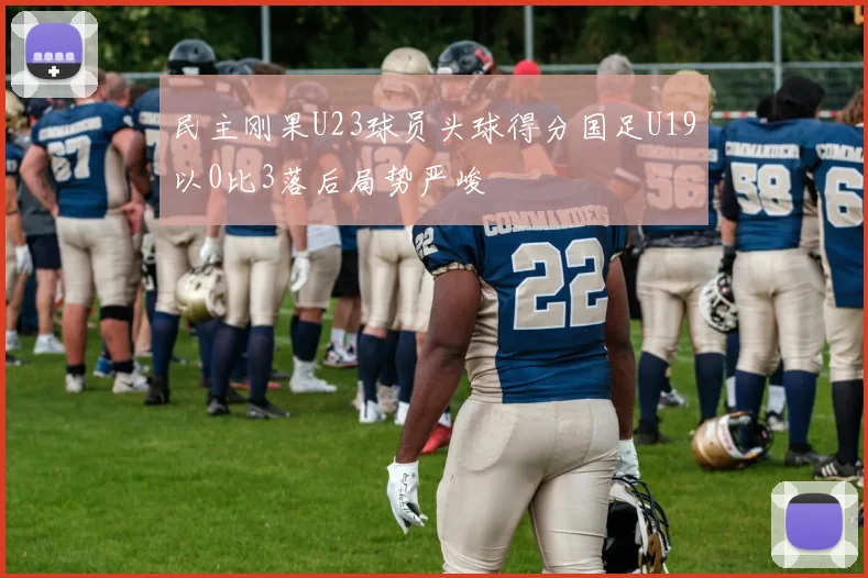 民主刚果U23球员头球得分国足U19以0比3落后局势严峻