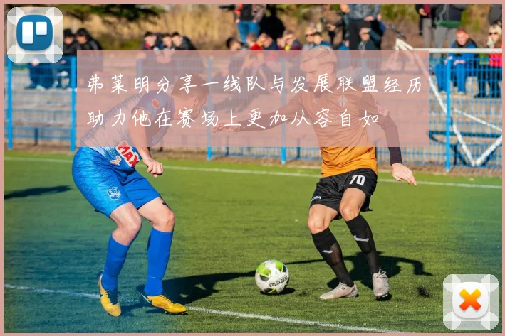 弗莱明分享一线队与发展联盟经历助力他在赛场上更加从容自如