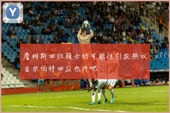 詹姆斯回归骑士的可能性引发热议吉尔伯特回应也许吧