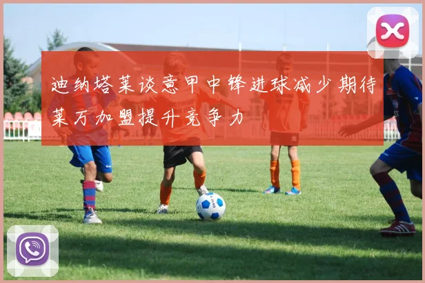 迪纳塔莱谈意甲中锋进球减少期待莱万加盟提升竞争力