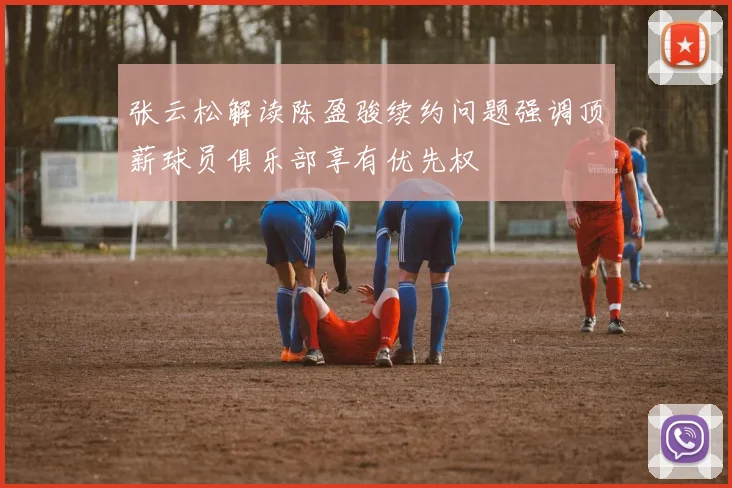 张云松解读陈盈骏续约问题强调顶薪球员俱乐部享有优先权