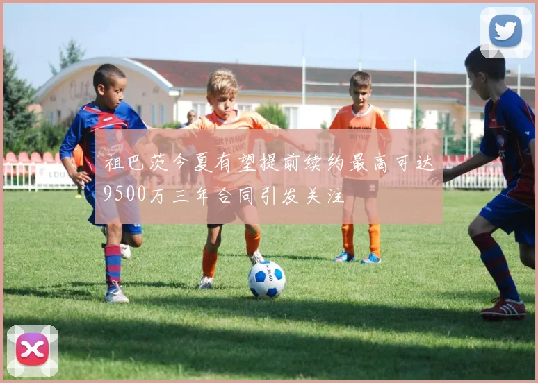 祖巴茨今夏有望提前续约最高可达9500万三年合同引发关注