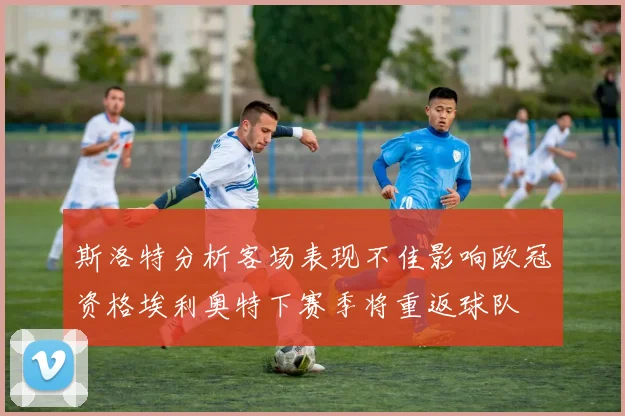 斯洛特分析客场表现不佳影响欧冠资格埃利奥特下赛季将重返球队