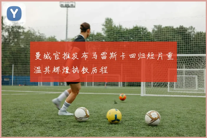 曼城官推发布马雷斯卡回归短片重温其辉煌执教历程