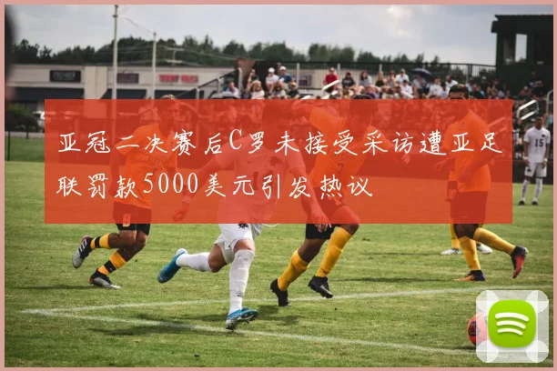 亚冠二决赛后C罗未接受采访遭亚足联罚款5000美元引发热议