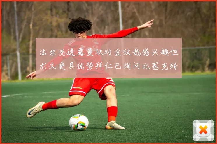 法尔克透露曼联对金玟哉感兴趣但尤文更具优势拜仁已询问比塞克转会情况