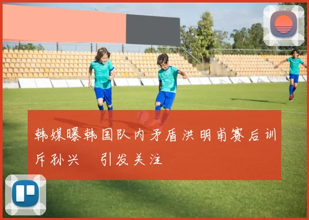 韩媒曝韩国队内矛盾洪明甫赛后训斥孙兴慜引发关注
