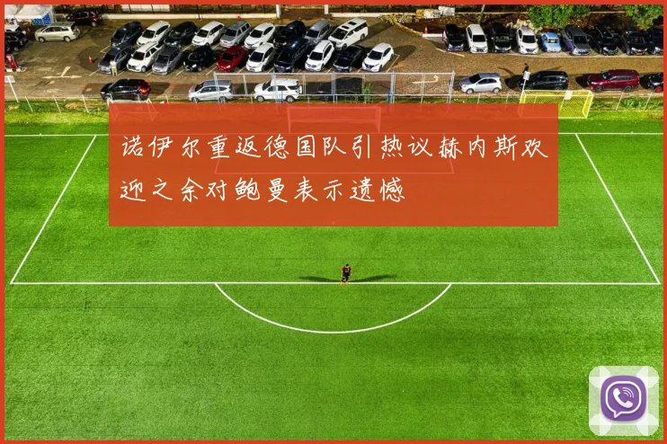 诺伊尔重返德国队引热议赫内斯欢迎之余对鲍曼表示遗憾