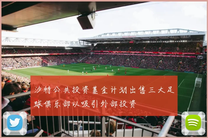 沙特公共投资基金计划出售三大足球俱乐部以吸引外部投资