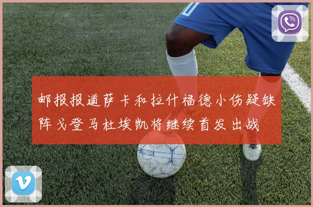 邮报报道萨卡和拉什福德小伤疑缺阵戈登马杜埃凯将继续首发出战