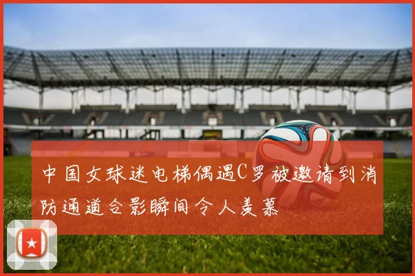 中国女球迷电梯偶遇C罗被邀请到消防通道合影瞬间令人羡慕