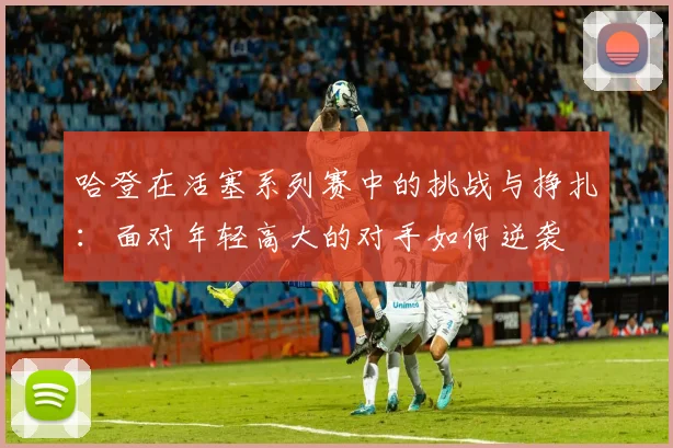 哈登在活塞系列赛中的挑战与挣扎：面对年轻高大的对手如何逆袭
