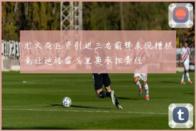 尤文花巨资引进三名前锋表现糟糕竟让迪格雷戈里奥承担责任