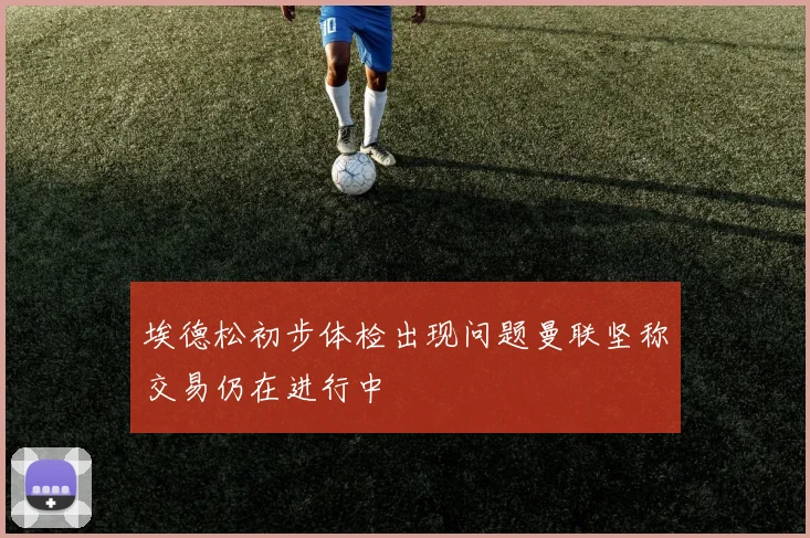 埃德松初步体检出现问题曼联坚称交易仍在进行中