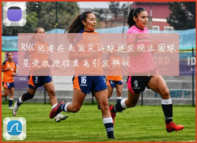 RMC记者在美国采访球迷发现法国球星受欢迎程度高引发热议