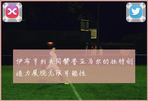 伊布亨利共同赞誉亚马尔的独特创造力展现无限可能性