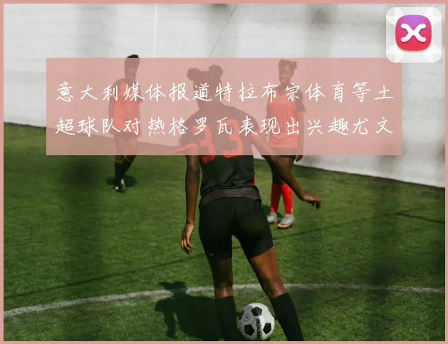意大利媒体报道特拉布宗体育等土超球队对热格罗瓦表现出兴趣尤文图斯愿意出售这名球员