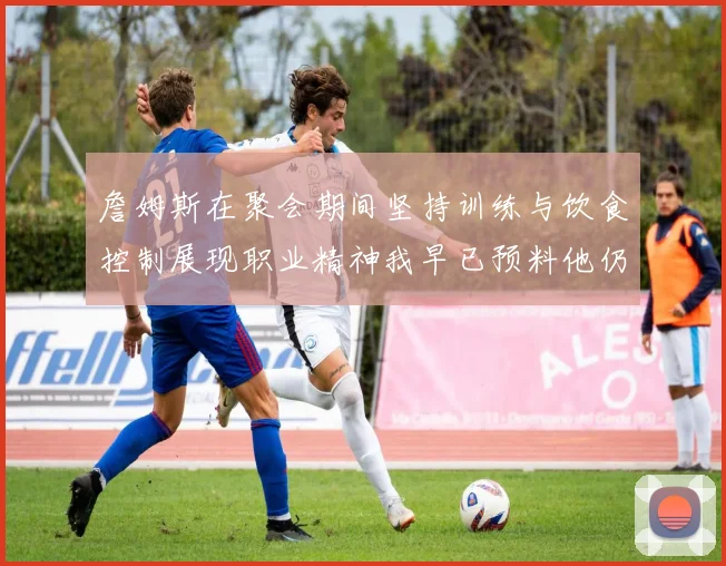 詹姆斯在聚会期间坚持训练与饮食控制展现职业精神我早已预料他仍将出战