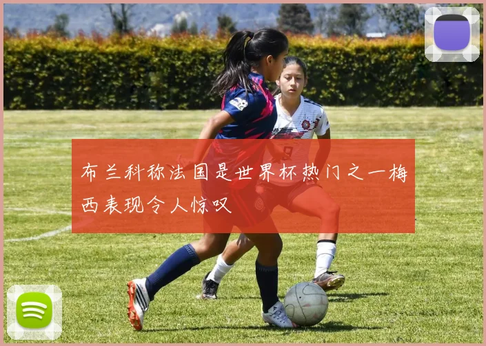 布兰科称法国是世界杯热门之一梅西表现令人惊叹